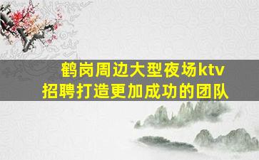 鹤岗周边大型夜场ktv招聘打造更加成功的团队